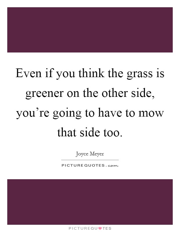 Even if you think the grass is greener on the other side, you're going to have to mow that side too. Picture Quote #1