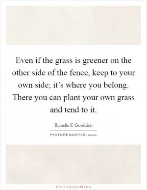 Even if the grass is greener on the other side of the fence, keep to your own side; it’s where you belong. There you can plant your own grass and tend to it Picture Quote #1
