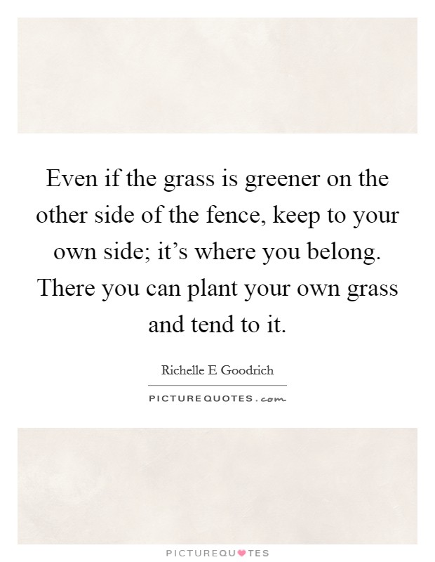 Even if the grass is greener on the other side of the fence, keep to your own side; it's where you belong. There you can plant your own grass and tend to it. Picture Quote #1
