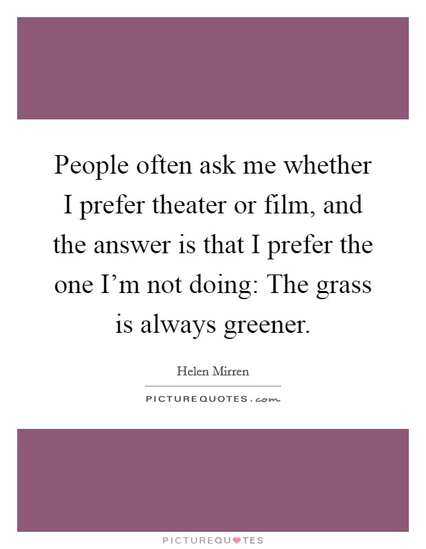 People often ask me whether I prefer theater or film, and the answer is that I prefer the one I'm not doing: The grass is always greener. Picture Quote #1