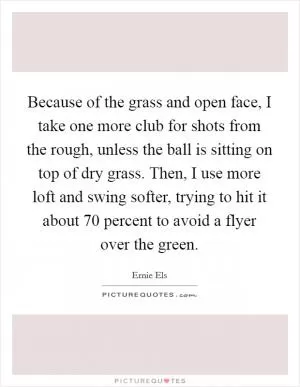 Because of the grass and open face, I take one more club for shots from the rough, unless the ball is sitting on top of dry grass. Then, I use more loft and swing softer, trying to hit it about 70 percent to avoid a flyer over the green Picture Quote #1