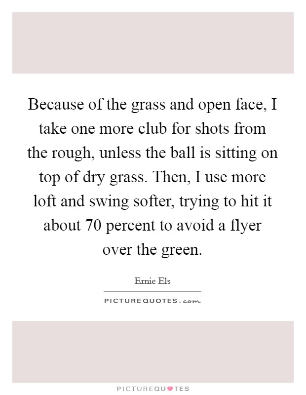 Because of the grass and open face, I take one more club for shots from the rough, unless the ball is sitting on top of dry grass. Then, I use more loft and swing softer, trying to hit it about 70 percent to avoid a flyer over the green. Picture Quote #1