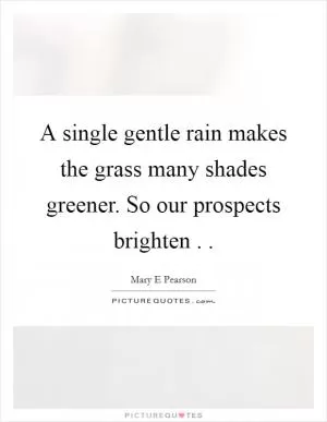 A single gentle rain makes the grass many shades greener. So our prospects brighten .  Picture Quote #1