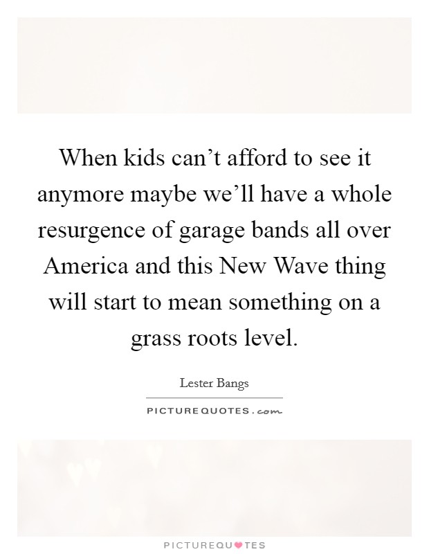 When kids can't afford to see it anymore maybe we'll have a whole resurgence of garage bands all over America and this New Wave thing will start to mean something on a grass roots level. Picture Quote #1