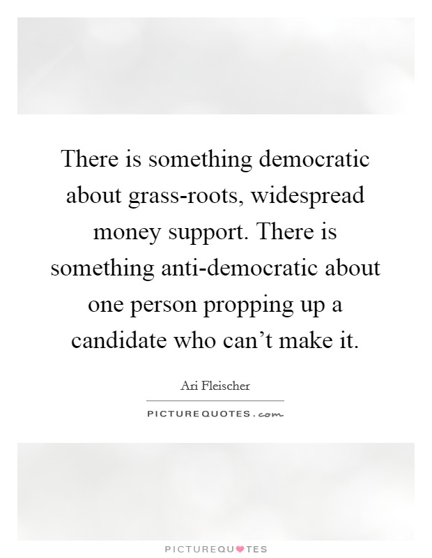 There is something democratic about grass-roots, widespread money support. There is something anti-democratic about one person propping up a candidate who can't make it. Picture Quote #1