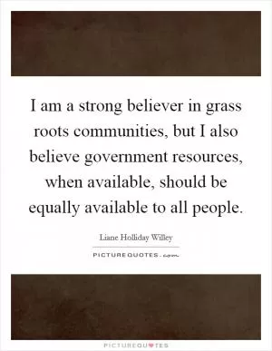 I am a strong believer in grass roots communities, but I also believe government resources, when available, should be equally available to all people Picture Quote #1