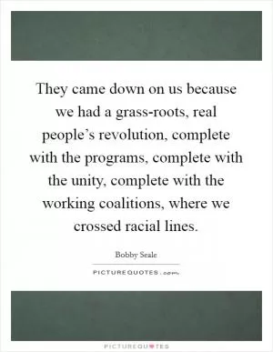 They came down on us because we had a grass-roots, real people’s revolution, complete with the programs, complete with the unity, complete with the working coalitions, where we crossed racial lines Picture Quote #1