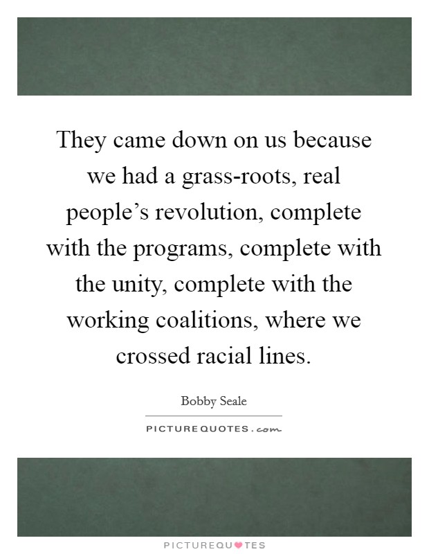 They came down on us because we had a grass-roots, real people's revolution, complete with the programs, complete with the unity, complete with the working coalitions, where we crossed racial lines. Picture Quote #1