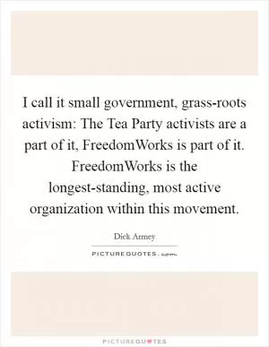 I call it small government, grass-roots activism: The Tea Party activists are a part of it, FreedomWorks is part of it. FreedomWorks is the longest-standing, most active organization within this movement Picture Quote #1