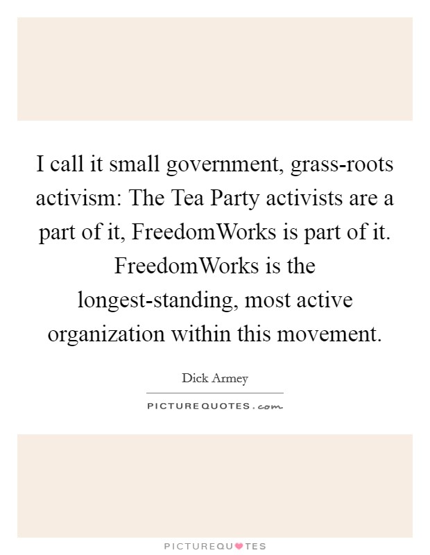 I call it small government, grass-roots activism: The Tea Party activists are a part of it, FreedomWorks is part of it. FreedomWorks is the longest-standing, most active organization within this movement. Picture Quote #1
