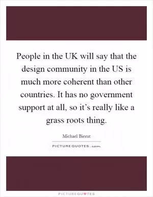 People in the UK will say that the design community in the US is much more coherent than other countries. It has no government support at all, so it’s really like a grass roots thing Picture Quote #1