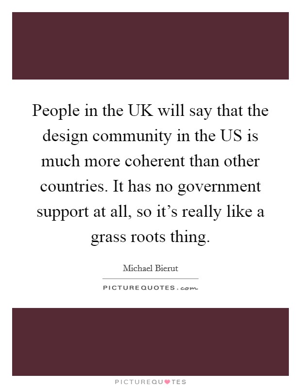 People in the UK will say that the design community in the US is much more coherent than other countries. It has no government support at all, so it's really like a grass roots thing. Picture Quote #1