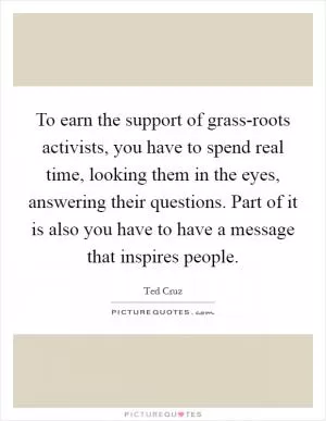 To earn the support of grass-roots activists, you have to spend real time, looking them in the eyes, answering their questions. Part of it is also you have to have a message that inspires people Picture Quote #1