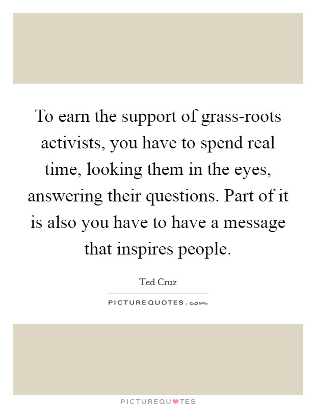 To earn the support of grass-roots activists, you have to spend real time, looking them in the eyes, answering their questions. Part of it is also you have to have a message that inspires people. Picture Quote #1