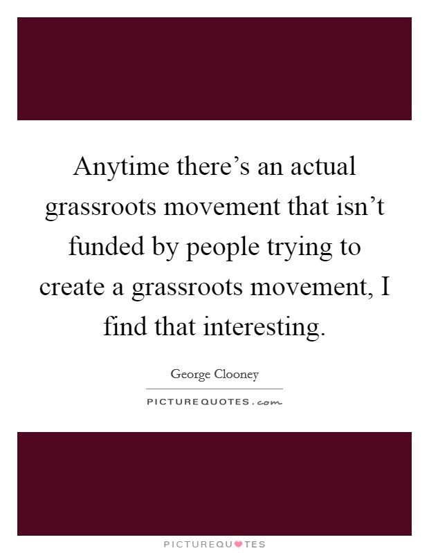 Anytime there's an actual grassroots movement that isn't funded by people trying to create a grassroots movement, I find that interesting. Picture Quote #1