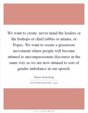 We want to create, never mind the leaders or the bishops or chief rabbis or imams, or Popes. We want to create a grassroots movement where people will become attuned to uncompassionate discourse in the same way as we are now attuned to sort of gender imbalance in our speech Picture Quote #1