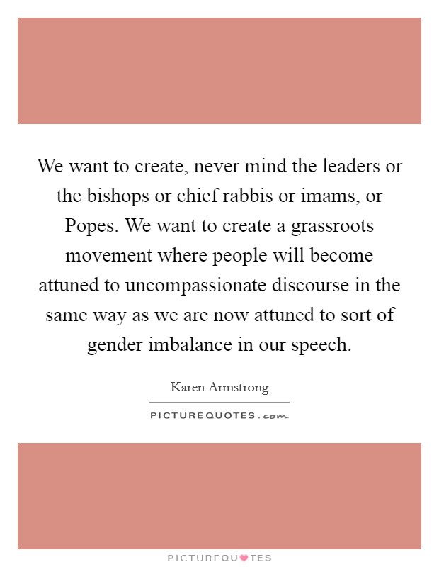 We want to create, never mind the leaders or the bishops or chief rabbis or imams, or Popes. We want to create a grassroots movement where people will become attuned to uncompassionate discourse in the same way as we are now attuned to sort of gender imbalance in our speech. Picture Quote #1