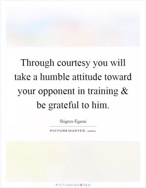 Through courtesy you will take a humble attitude toward your opponent in training and be grateful to him Picture Quote #1