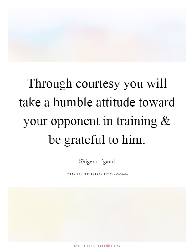Through courtesy you will take a humble attitude toward your opponent in training and be grateful to him. Picture Quote #1