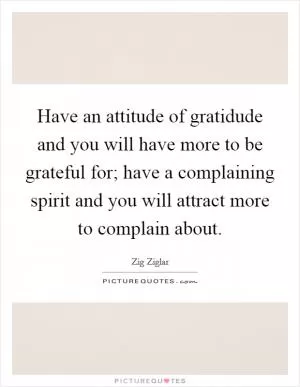Have an attitude of gratidude and you will have more to be grateful for; have a complaining spirit and you will attract more to complain about Picture Quote #1
