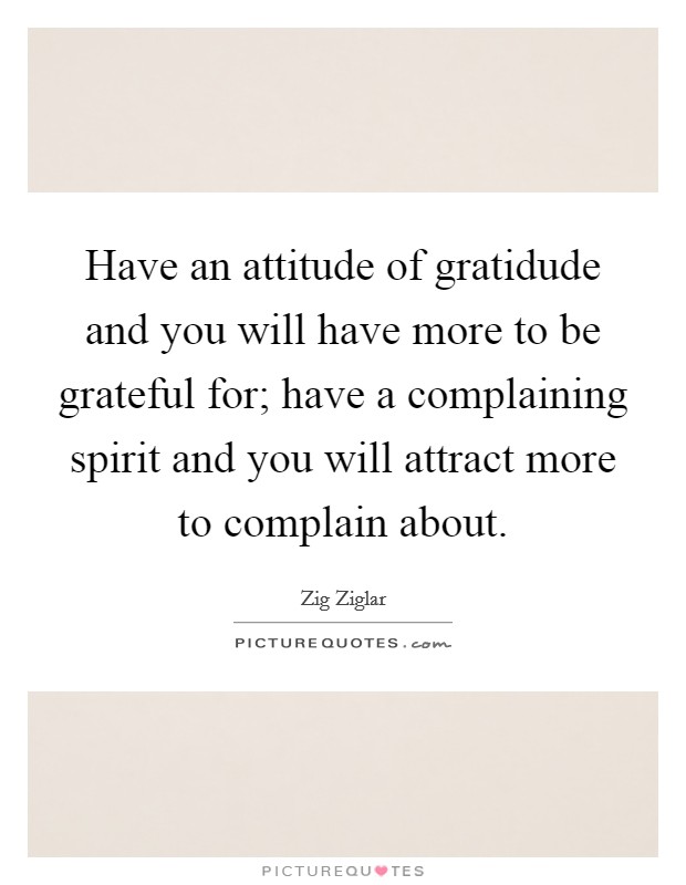 Have an attitude of gratidude and you will have more to be grateful for; have a complaining spirit and you will attract more to complain about. Picture Quote #1