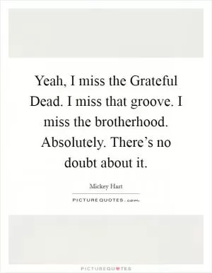 Yeah, I miss the Grateful Dead. I miss that groove. I miss the brotherhood. Absolutely. There’s no doubt about it Picture Quote #1