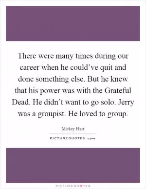 There were many times during our career when he could’ve quit and done something else. But he knew that his power was with the Grateful Dead. He didn’t want to go solo. Jerry was a groupist. He loved to group Picture Quote #1