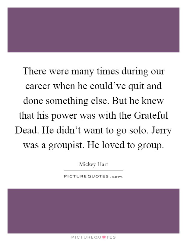 There were many times during our career when he could've quit and done something else. But he knew that his power was with the Grateful Dead. He didn't want to go solo. Jerry was a groupist. He loved to group. Picture Quote #1