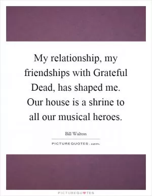 My relationship, my friendships with Grateful Dead, has shaped me. Our house is a shrine to all our musical heroes Picture Quote #1