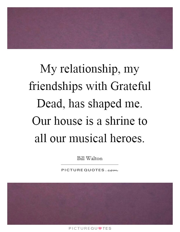 My relationship, my friendships with Grateful Dead, has shaped me. Our house is a shrine to all our musical heroes. Picture Quote #1