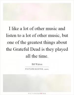 I like a lot of other music and listen to a lot of other music, but one of the greatest things about the Grateful Dead is they played all the time Picture Quote #1