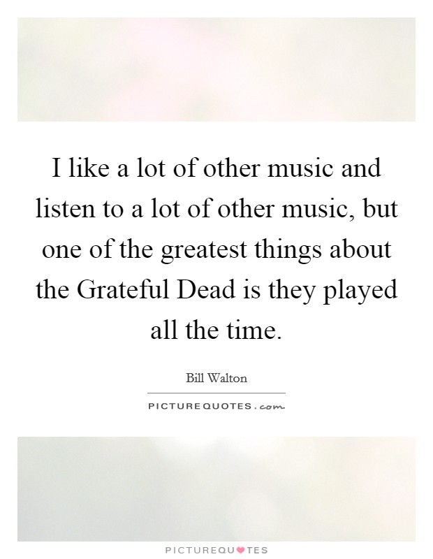 I like a lot of other music and listen to a lot of other music, but one of the greatest things about the Grateful Dead is they played all the time. Picture Quote #1
