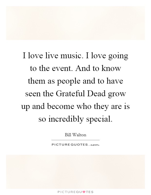 I love live music. I love going to the event. And to know them as people and to have seen the Grateful Dead grow up and become who they are is so incredibly special. Picture Quote #1