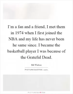 I’m a fan and a friend, I met them in 1974 when I first joined the NBA and my life has never been he same since. I became the basketball player I was because of the Grateful Dead Picture Quote #1