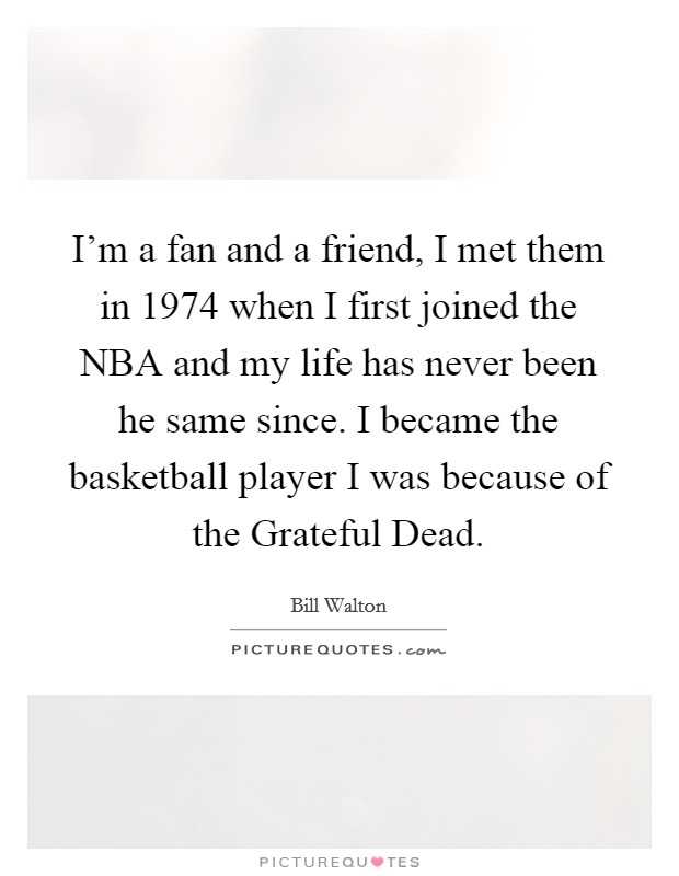 I'm a fan and a friend, I met them in 1974 when I first joined the NBA and my life has never been he same since. I became the basketball player I was because of the Grateful Dead. Picture Quote #1