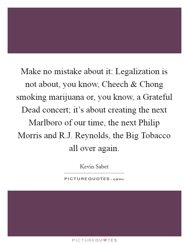 Make no mistake about it: Legalization is not about, you know, Cheech and Chong smoking marijuana or, you know, a Grateful Dead concert; it's about creating the next Marlboro of our time, the next Philip Morris and R.J. Reynolds, the Big Tobacco all over again. Picture Quote #1