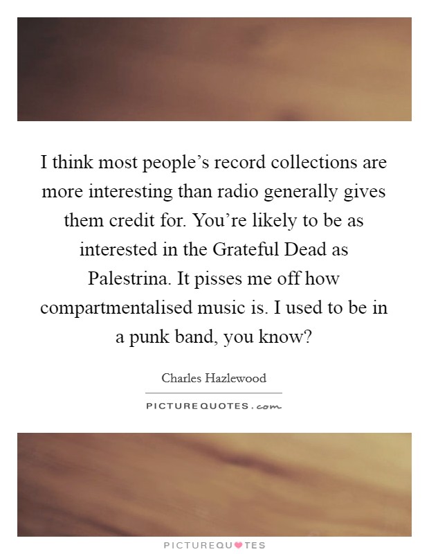 I think most people's record collections are more interesting than radio generally gives them credit for. You're likely to be as interested in the Grateful Dead as Palestrina. It pisses me off how compartmentalised music is. I used to be in a punk band, you know? Picture Quote #1
