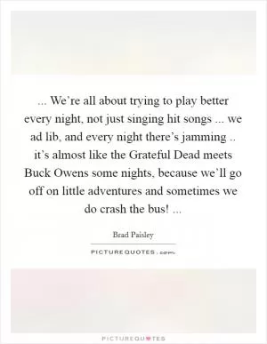 ... We’re all about trying to play better every night, not just singing hit songs ... we ad lib, and every night there’s jamming .. it’s almost like the Grateful Dead meets Buck Owens some nights, because we’ll go off on little adventures and sometimes we do crash the bus!  Picture Quote #1