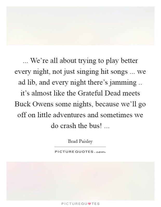 ... We're all about trying to play better every night, not just singing hit songs ... we ad lib, and every night there's jamming .. it's almost like the Grateful Dead meets Buck Owens some nights, because we'll go off on little adventures and sometimes we do crash the bus! ... Picture Quote #1