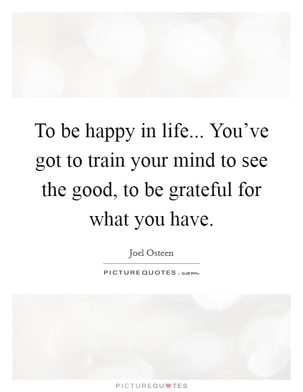 To be happy in life... You've got to train your mind to see the good, to be grateful for what you have. Picture Quote #1
