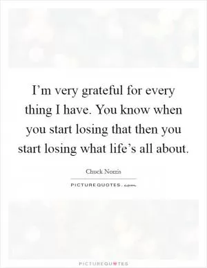 I’m very grateful for every thing I have. You know when you start losing that then you start losing what life’s all about Picture Quote #1