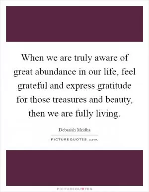 When we are truly aware of great abundance in our life, feel grateful and express gratitude for those treasures and beauty, then we are fully living Picture Quote #1