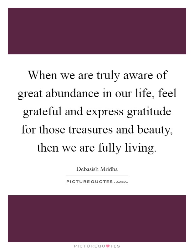 When we are truly aware of great abundance in our life, feel grateful and express gratitude for those treasures and beauty, then we are fully living. Picture Quote #1