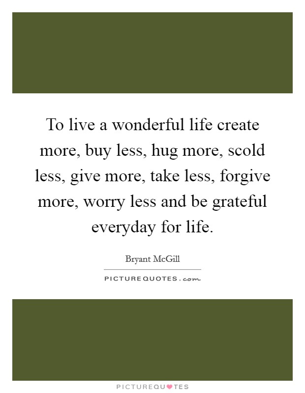 To live a wonderful life create more, buy less, hug more, scold less, give more, take less, forgive more, worry less and be grateful everyday for life. Picture Quote #1