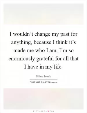I wouldn’t change my past for anything, because I think it’s made me who I am. I’m so enormously grateful for all that I have in my life Picture Quote #1