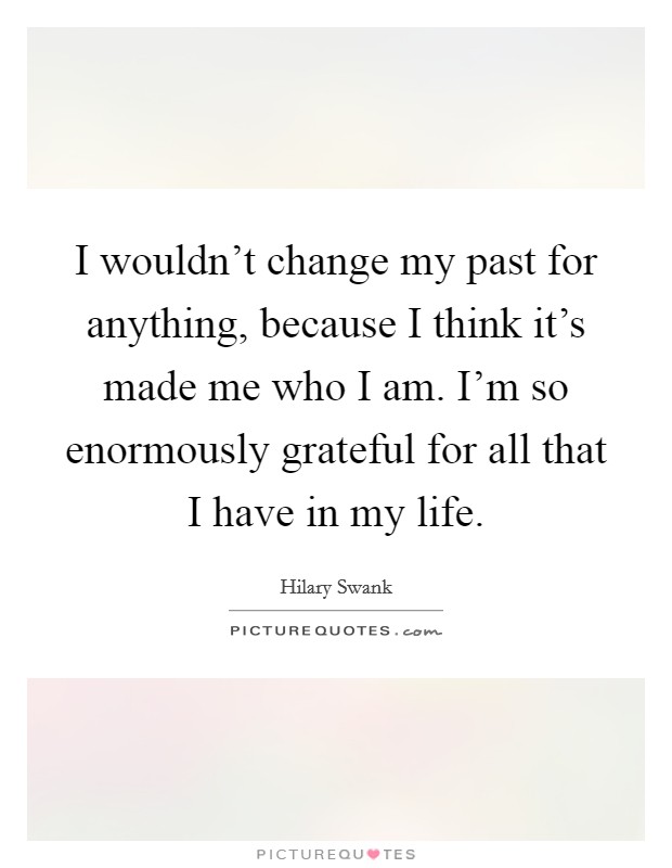 I wouldn't change my past for anything, because I think it's made me who I am. I'm so enormously grateful for all that I have in my life. Picture Quote #1
