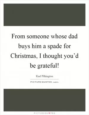 From someone whose dad buys him a spade for Christmas, I thought you’d be grateful! Picture Quote #1