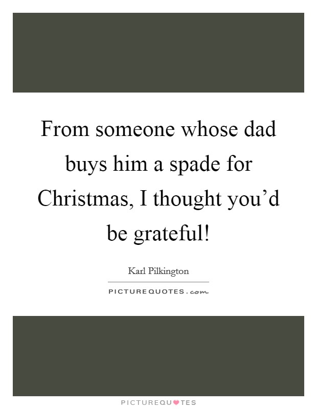 From someone whose dad buys him a spade for Christmas, I thought you'd be grateful! Picture Quote #1