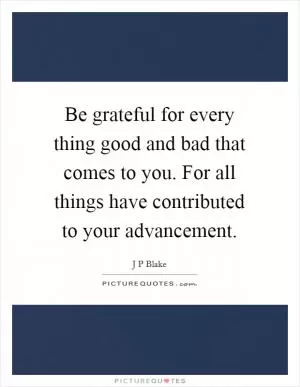 Be grateful for every thing good and bad that comes to you. For all things have contributed to your advancement Picture Quote #1