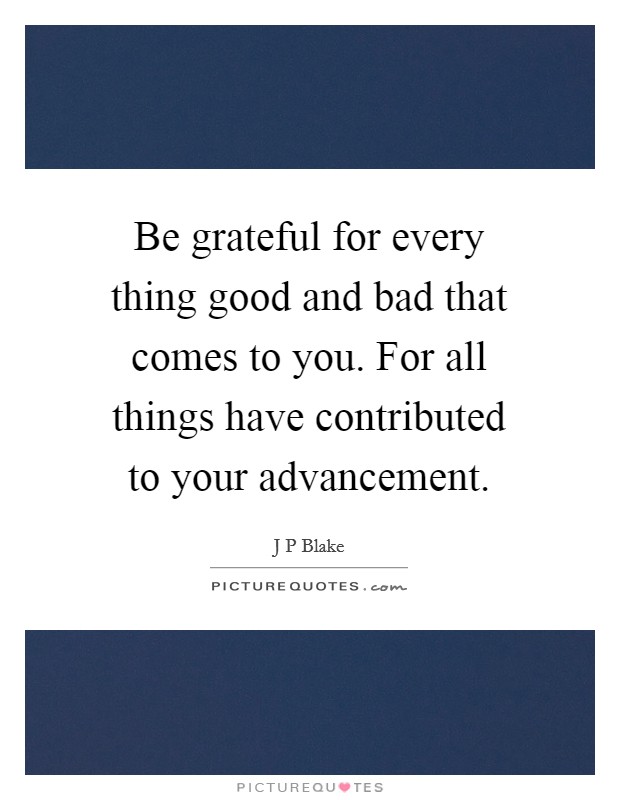 Be grateful for every thing good and bad that comes to you. For all things have contributed to your advancement. Picture Quote #1
